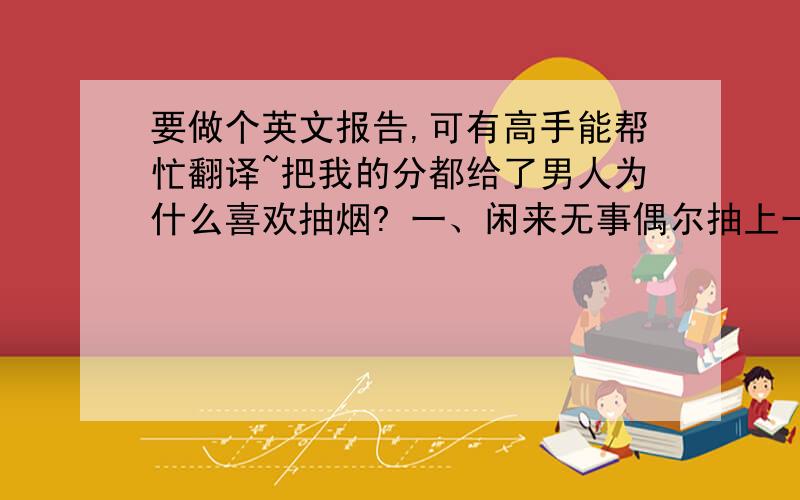 要做个英文报告,可有高手能帮忙翻译~把我的分都给了男人为什么喜欢抽烟? 一、闲来无事偶尔抽上一支,就当是给嘴巴找个伴儿,还比吃零食经济、卫生. 二、身上常来揣包烟,就算钱包瘪了口