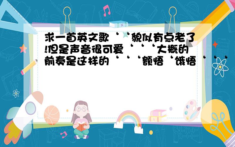 求一首英文歌‘‘貌似有点老了!但是声音很可爱‘‘‘大概的前奏是这样的‘‘‘额悟‘饿悟‘‘‘‘‘ 什么什么‘‘whis u 啊‘好象!