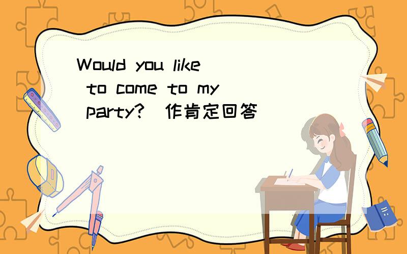 Would you like to come to my party?(作肯定回答)
