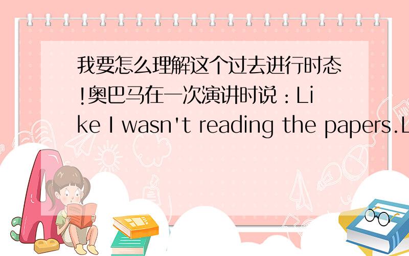 我要怎么理解这个过去进行时态!奥巴马在一次演讲时说：Like I wasn't reading the papers.Like I didn't know what was going on.我要怎么理解这个语法!按中文的意思,我就会直译成：就好像我没读过报,就好