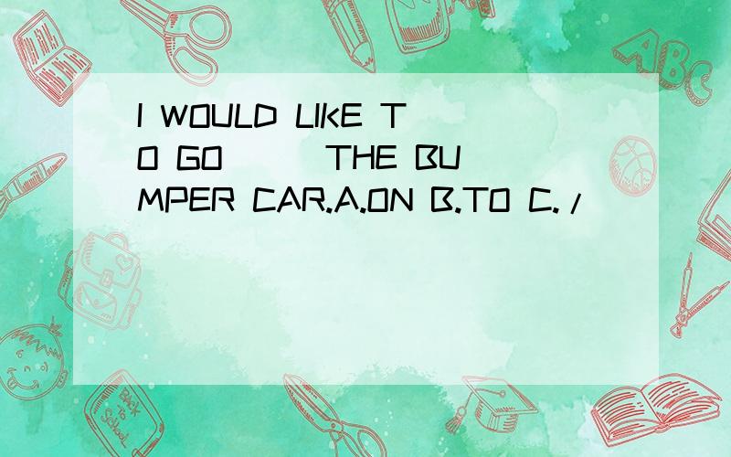I WOULD LIKE TO GO ( )THE BUMPER CAR.A.ON B.TO C./