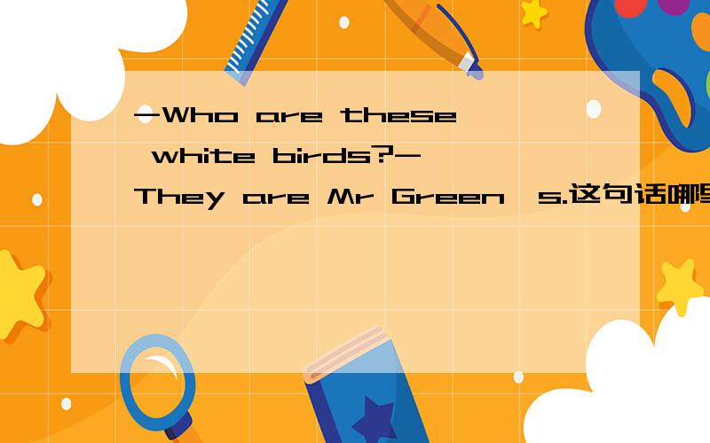 -Who are these white birds?-They are Mr Green's.这句话哪里错了