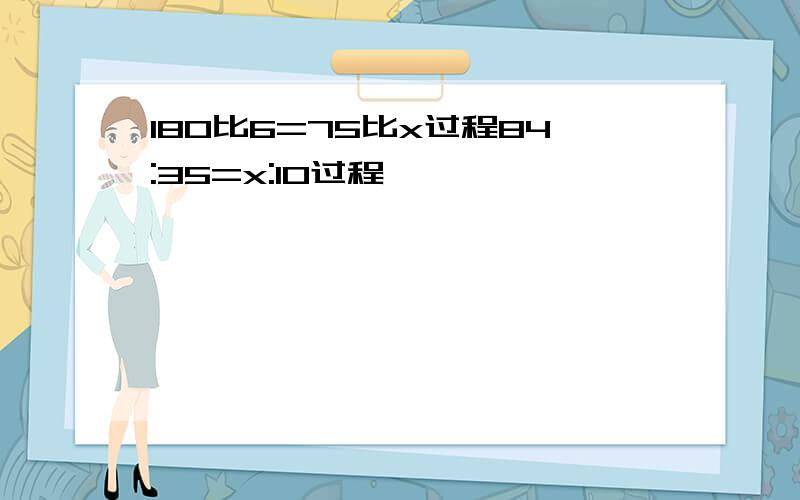 180比6=75比x过程84:35=x:10过程