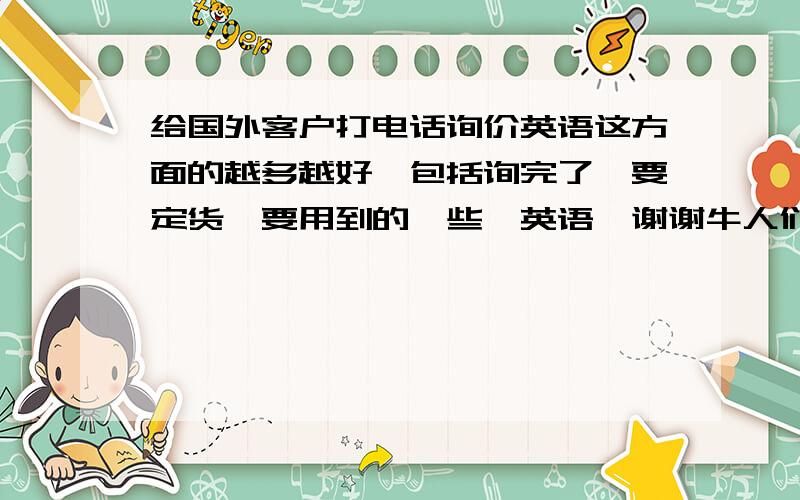 给国外客户打电话询价英语这方面的越多越好`包括询完了`要定货`要用到的一些`英语`谢谢牛人们提供`