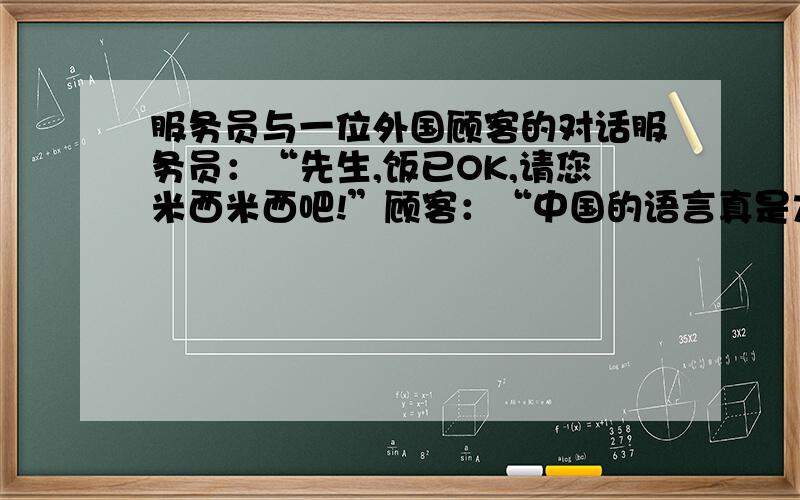 服务员与一位外国顾客的对话服务员：“先生,饭已OK,请您米西米西吧!”顾客：“中国的语言真是太丰富,我学了10年汉语,居然听不懂你在说什么.”说说你从中得到的启示.12小时之内 快 嗯 老