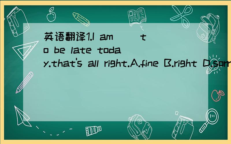 英语翻译1.I am（ ）to be late today.that's all right.A.fine B.right D.sorry D.nice 2.Chinese names don't have ( ) names.A.given B.middle C.last D.family3.下面是K在新生登记处与老师T的对话.T：Hello!____ ____ ____ _____.K：Nice to