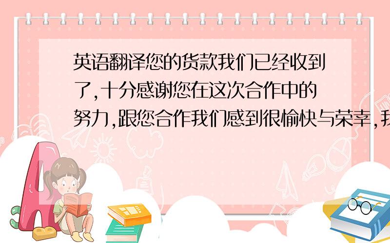 英语翻译您的货款我们已经收到了,十分感谢您在这次合作中的努力,跟您合作我们感到很愉快与荣幸,我们期待近期的下次合作,如果您近期有订单请不要犹豫的发给我们 我们会将给你我们最