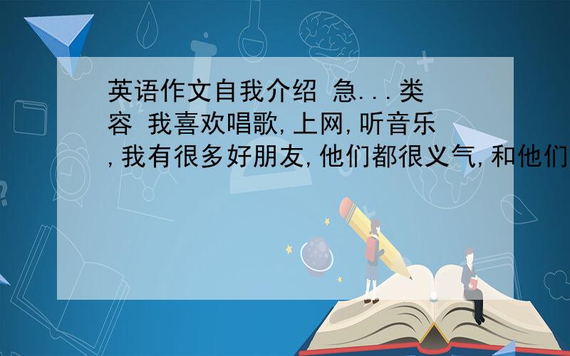 英语作文自我介绍 急...类容 我喜欢唱歌,上网,听音乐,我有很多好朋友,他们都很义气,和他们在一起玩我很开心.