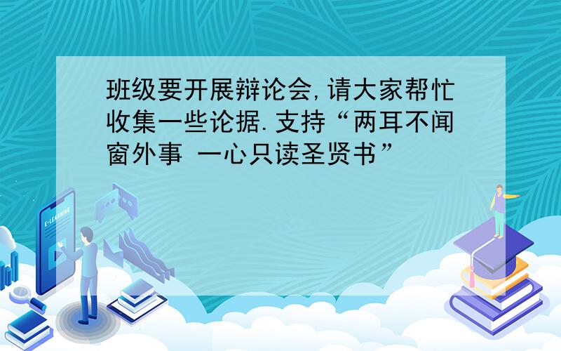 班级要开展辩论会,请大家帮忙收集一些论据.支持“两耳不闻窗外事 一心只读圣贤书”