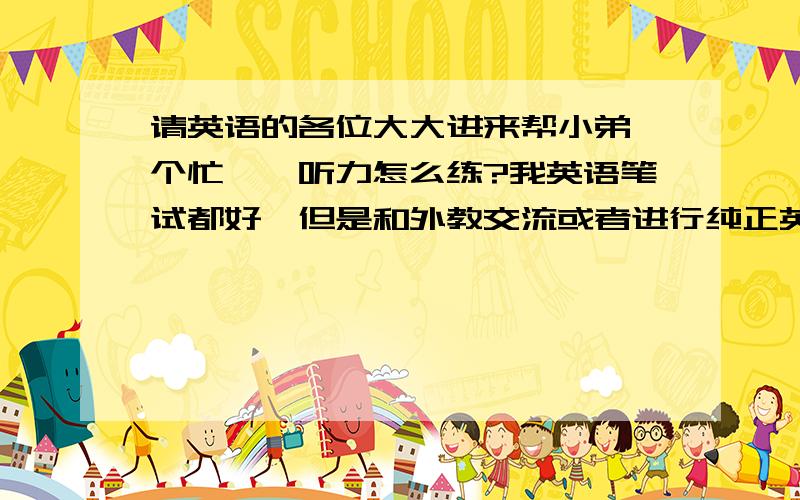 请英语的各位大大进来帮小弟一个忙……听力怎么练?我英语笔试都好,但是和外教交流或者进行纯正英语对话的时候,就一点都听不懂.怎么解决啊…