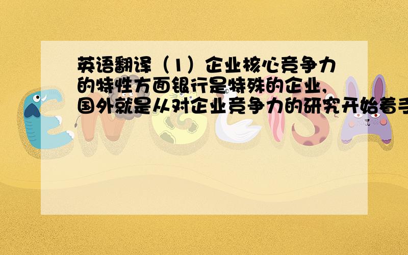 英语翻译（1）企业核心竞争力的特性方面银行是特殊的企业,国外就是从对企业竞争力的研究开始着手研究商业银行竞争力的.普拉哈拉德和哈默（1990）是从技术和产品创新观研究核心竞争力