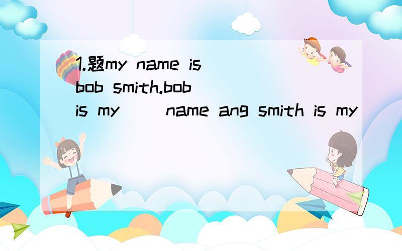 1.题my name is bob smith.bob is my（ ）name ang smith is my （）name大神们帮帮忙1.family；last 2.last；first 3.family；first 4.first；last 2.题please（ ）your name.m-l-k-e,mike 1.spell 2.look 3.meet 4.color 一二题是分开的 填