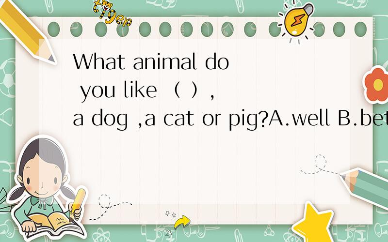 What animal do you like （ ）,a dog ,a cat or pig?A.well B.better C.best D.veryThe flim reminded him （ ）what he had seen in Americca.A.to B.in C.of D.for