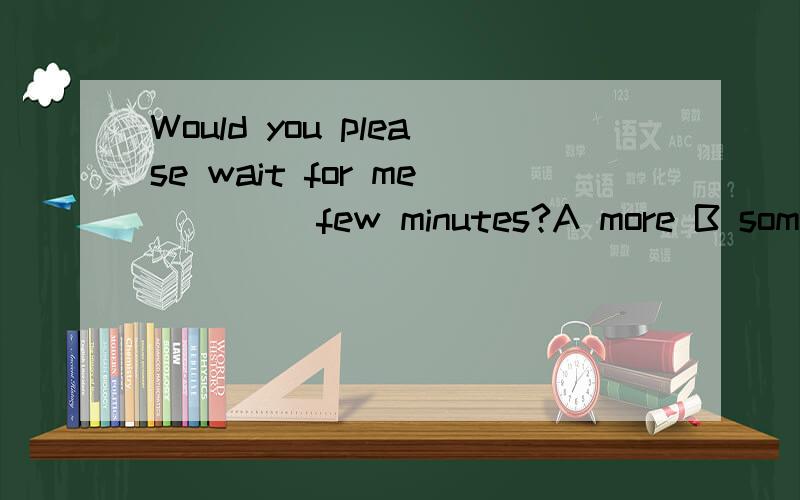 Would you please wait for me ____few minutes?A more B some C another D other请说明相关知识点!