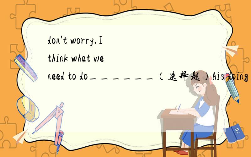don't worry,I think what we need to do______（选择题）Ais doing           Bwas doing          Cis done            Dhas done