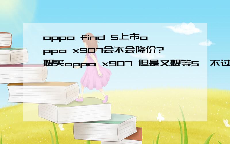 oppo find 5上市oppo x907会不会降价?想买oppo x907 但是又想等5,不过觉得x907好看,但是又怕买了没多久5就上市了,然后x907就降价了.现在应该买哪个