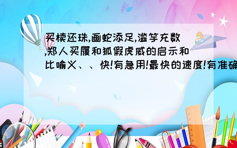 买椟还珠,画蛇添足,滥竽充数,郑人买履和狐假虎威的启示和比喻义、、快!有急用!最快的速度!有准确的答案   quickly~~