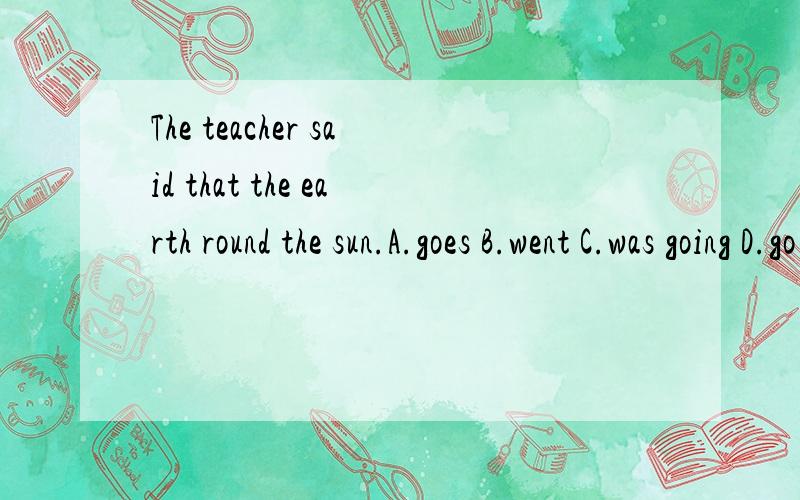 The teacher said that the earth round the sun.A.goes B.went C.was going D.go