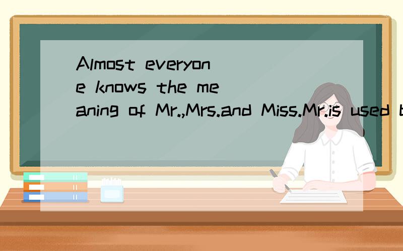 Almost everyone knows the meaning of Mr.,Mrs.and Miss.Mr.is used before the names of men.Mrs.is for married women and Miss is for single women.But what is Ms.　　For some time,businessmen in the United States have used Ms.before a woman's name when