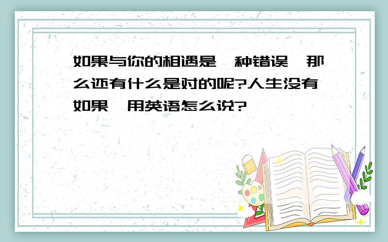 如果与你的相遇是一种错误,那么还有什么是对的呢?人生没有如果,用英语怎么说?