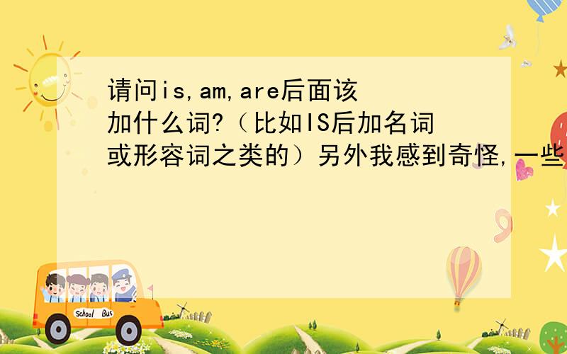 请问is,am,are后面该加什么词?（比如IS后加名词或形容词之类的）另外我感到奇怪,一些句子在一般现在时的状态下,为什么还要用上IS,如He 