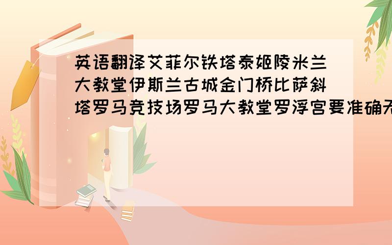 英语翻译艾菲尔铁塔泰姬陵米兰大教堂伊斯兰古城金门桥比萨斜塔罗马竞技场罗马大教堂罗浮宫要准确无误的啊.．．麻烦各位了