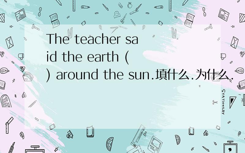 The teacher said the earth () around the sun.填什么.为什么.