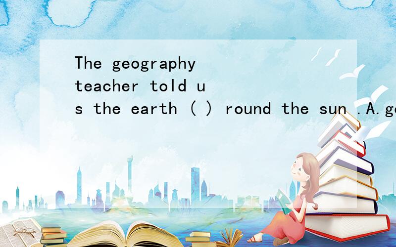 The geography teacher told us the earth ( ) round the sun .A.go B.well C.going D.went 括号里应该填写什么?说明理由