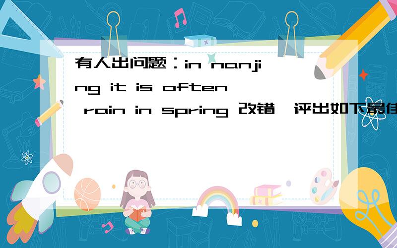 有人出问题：in nanjing it is often rain in spring 改错,评出如下最佳答案大家看是否值得斟酌?把is去掉.然后在rain后加s.因为这句话要表达的是一般现在时：在南京春天常下雨