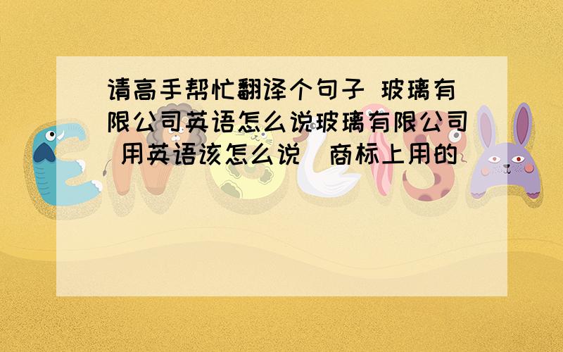 请高手帮忙翻译个句子 玻璃有限公司英语怎么说玻璃有限公司 用英语该怎么说  商标上用的