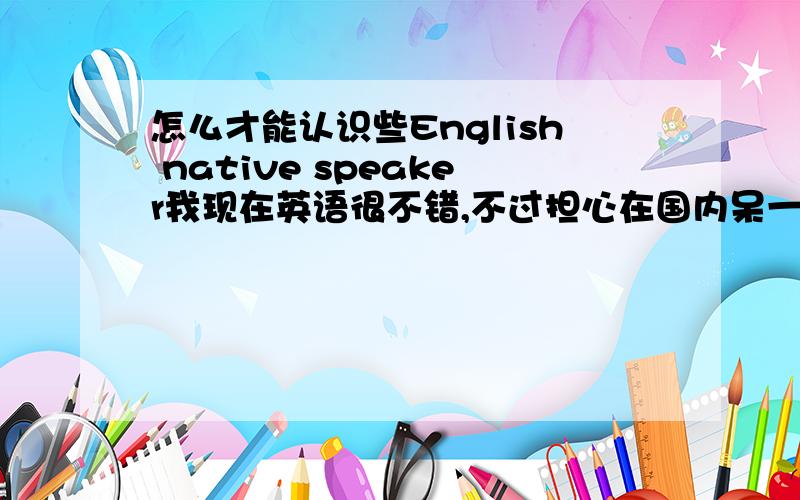 怎么才能认识些English native speaker我现在英语很不错,不过担心在国内呆一段口语就变次了,所以想认识些English native speaker,平时交流下英语,也希望能建立友谊当然.曾经想过 去语言文化大学的