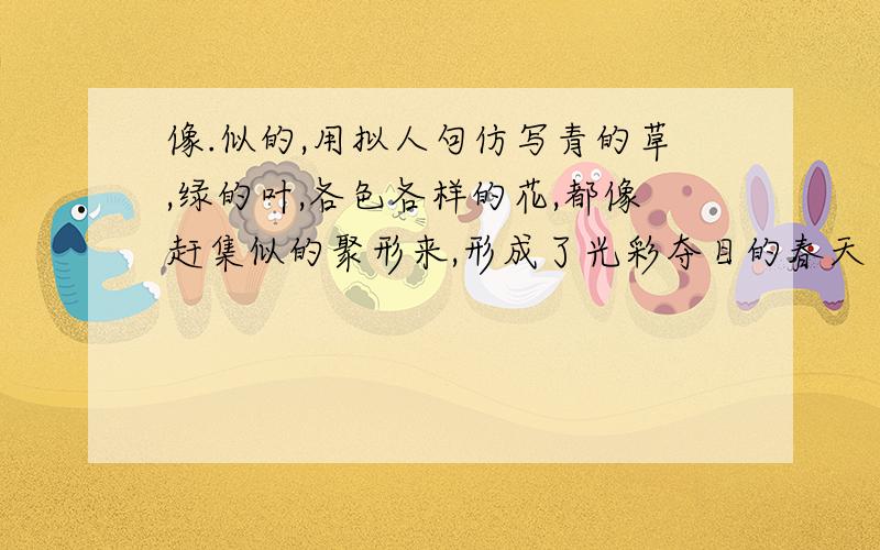 像.似的,用拟人句仿写青的草,绿的叶,各色各样的花,都像赶集似的聚形来,形成了光彩夺目的春天