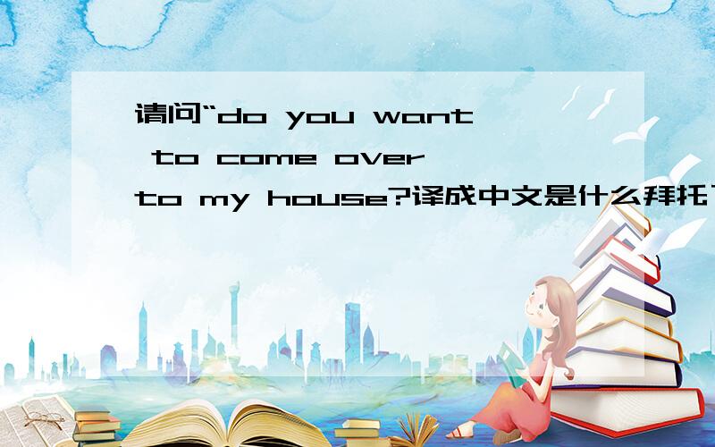 请问“do you want to come over to my house?译成中文是什么拜托了各位