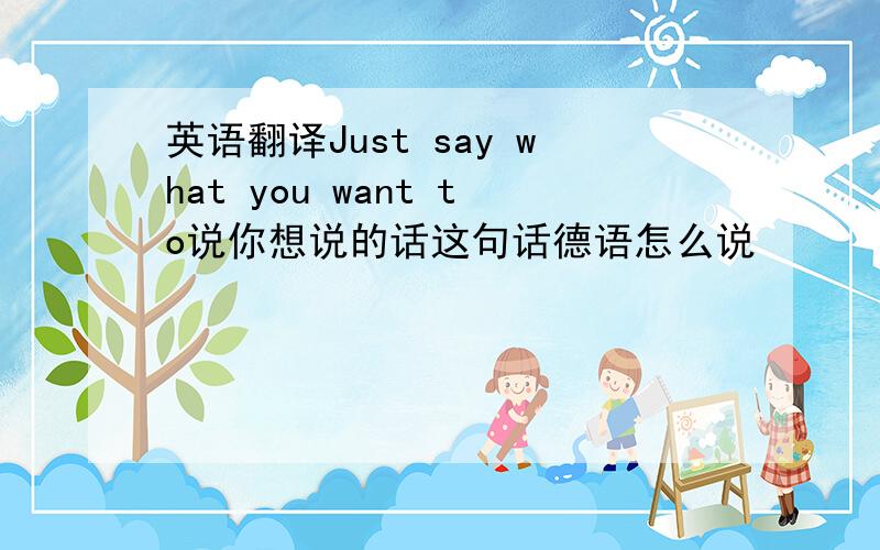 英语翻译Just say what you want to说你想说的话这句话德语怎么说