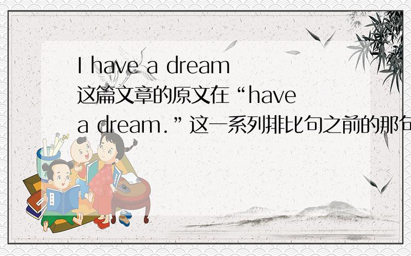 I have a dream这篇文章的原文在“have a dream.”这一系列排比句之前的那句到底是“ I say to you today,my friends,that in spite of the difficulties and frustrations of the moment,I still have a dream.It is a dream deeply rooted