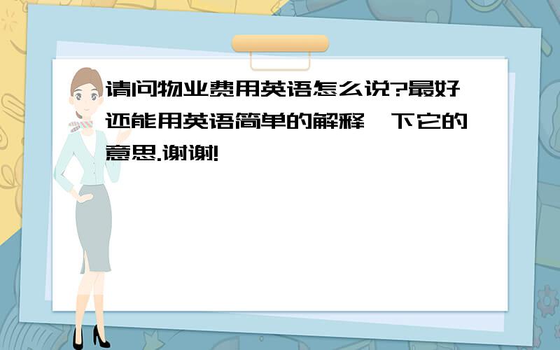 请问物业费用英语怎么说?最好还能用英语简单的解释一下它的意思.谢谢!