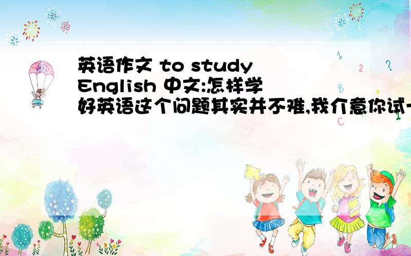 英语作文 to study English 中文:怎样学好英语这个问题其实并不难,我介意你试一试以下的方法:首先,上课时认真的听课,不明白的地方问老师,下课后,和同学互相讨论,并且多读,多背单词和短语.这