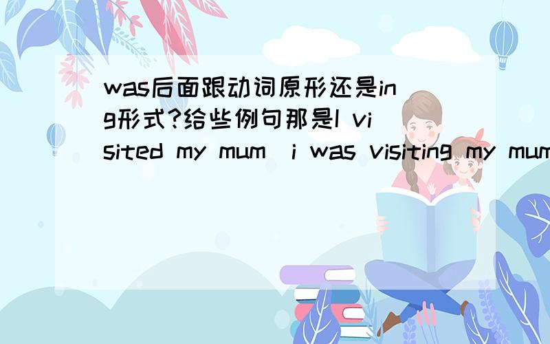 was后面跟动词原形还是ing形式?给些例句那是I visited my mum\i was visiting my mum都可以吗?