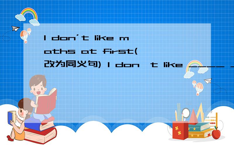 I don’t like maths at first(改为同义句) I don't like ____ ____ ____