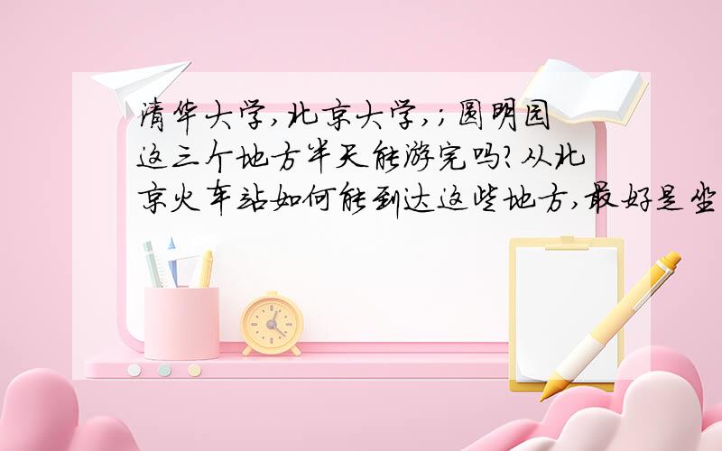 清华大学,北京大学,；圆明园这三个地方半天能游完吗?从北京火车站如何能到达这些地方,最好是坐公汽,地铁.