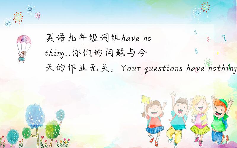 英语九年级词组have nothing..你们的问题与今天的作业无关：Your questions have nothing_ _ _ todays homework.三个词,xie xie是应该填to do with吗？突然想到...