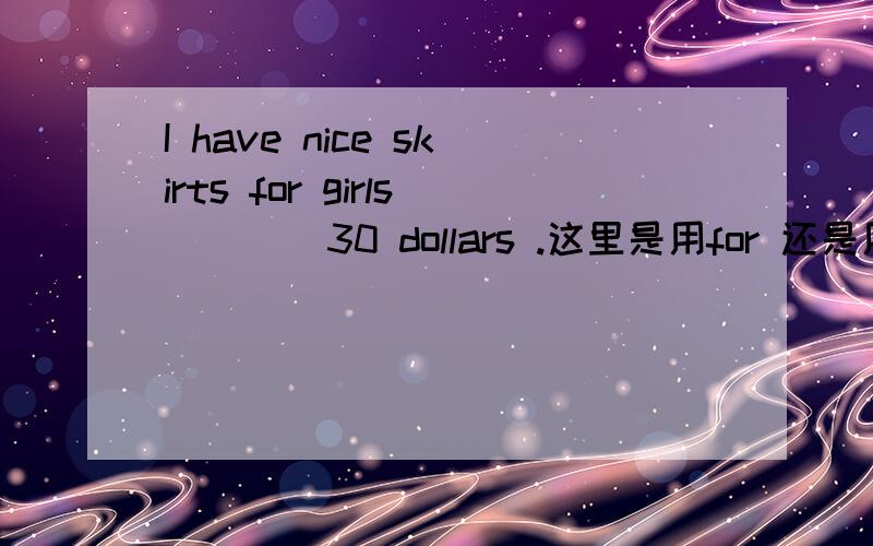 I have nice skirts for girls ___ 30 dollars .这里是用for 还是用at请说明原因