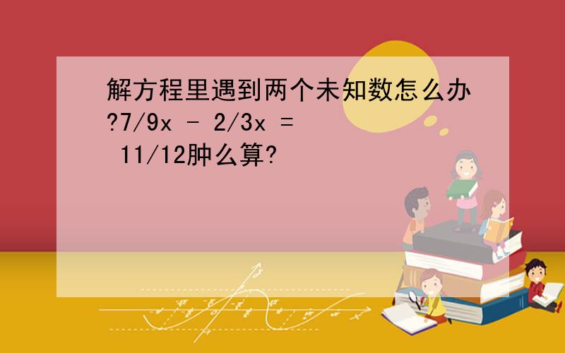 解方程里遇到两个未知数怎么办?7/9x - 2/3x = 11/12肿么算?