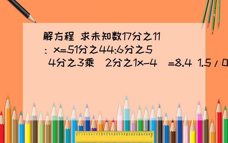 解方程 求未知数17分之11：x=51分之44:6分之5 4分之3乘（2分之1x-4）=8.4 1.5/0.2+x=1.8/x+1