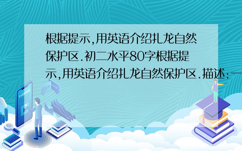 根据提示,用英语介绍扎龙自然保护区.初二水平80字根据提示,用英语介绍扎龙自然保护区.描述:一,扎龙自然保护区是世界上最重要的湿地之一,许多鸟儿整年生活在哪里,湿地里有许多鱼.所以