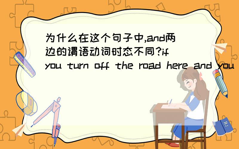 为什么在这个句子中,and两边的谓语动词时态不同?if you turn off the road here and you will come to a small will from which you can see the lake.为什么and 两边,一边是现在时,一边是将来时?