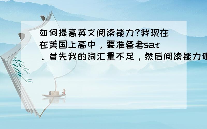 如何提高英文阅读能力?我现在在美国上高中，要准备考sat。首先我的词汇量不足，然后阅读能力明显不行。如果想提高阅读能力，应该多读还是多背单词？