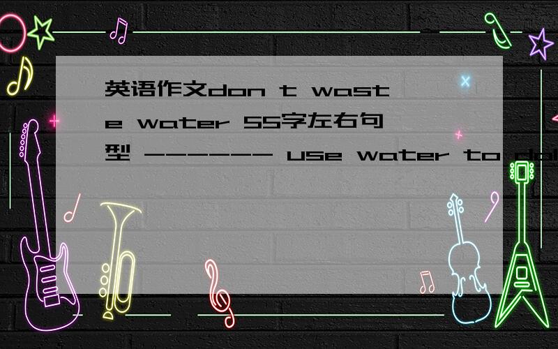 英语作文don t waste water 55字左右句型 ------ use water to doIf there is no water,--- will ---we can save water by---