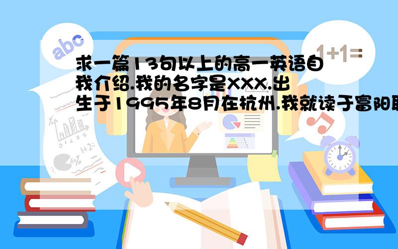 求一篇13句以上的高一英语自我介绍.我的名字是XXX.出生于1995年8月在杭州.我就读于富阳职业高级中学.我们的主要学科有语文,英语,计算机等等.我最喜欢英语和计算机,而且我很擅长它们.在空