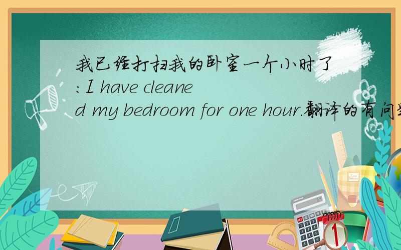 我已经打扫我的卧室一个小时了：I have cleaned my bedroom for one hour.翻译的有问题没?